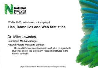 Dr. Mike Lowndes,
Interactive Media Manager,
Natural History Museum, London
– Houses 350-permanent scientific staff, plus postgraduate
students; one of the largest UK research institutes in the
natural sciences.
(Right-click or click-hold (Mac) and press k or select Speaker Notes)
IWMW 2005: Who’s web is it anyway?
Lies, Damn lies and Web Statistics
 