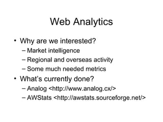 Web Analytics
• Why are we interested?
– Market intelligence
– Regional and overseas activity
– Some much needed metrics
• What’s currently done?
– Analog <http://www.analog.cx/>
– AWStats <http://awstats.sourceforge.net/>
 