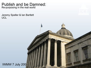 IWMW 7 July 2005 1
Publish and be Damned:
Re-purposing in the real world
Jeremy Speller & Ian Bartlett
UCL
 
