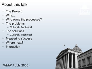 IWMW 7 July 2005 3
About this talk
• The Project
• Why…
• Who owns the processes?
• The problems
– Cultural / Technical
• The solutions
– Cultural / Technical
• Measuring success
• Where next?
• Interaction
 