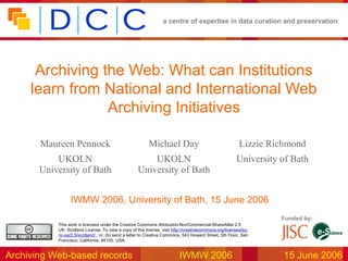 a centre of expertise in data curation and preservation
Archiving Web-based records IWMW 2006 15 June 2006
Funded by:
This work is licensed under the Creative Commons Attribution-NonCommercial-ShareAlike 2.5
UK: Scotland License. To view a copy of this license, visit http://creativecommons.org/licenses/by-
nc-sa/2.5/scotland/ ; or, (b) send a letter to Creative Commons, 543 Howard Street, 5th Floor, San
Francisco, California, 94105, USA.
Archiving the Web: What can Institutions
learn from National and International Web
Archiving Initiatives
IWMW 2006, University of Bath, 15 June 2006
Maureen Pennock Michael Day Lizzie Richmond
UKOLN
University of Bath
UKOLN
University of Bath
University of Bath
 
