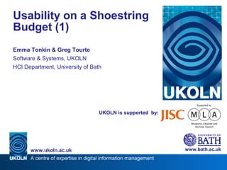 A centre of expertise in digital information management
www.ukoln.ac.uk
UKOLN is supported by:
Usability on a Shoestring
Budget (1)
Emma Tonkin & Greg Tourte
Software & Systems, UKOLN
HCI Department, University of Bath
www.bath.ac.uk
 