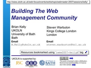 A centre of expertise in digital information management
Building The Web
Management Community
Brian Kelly
UKOLN
University of Bath
Bath
Email
B.Kelly@ukoln.ac.uk
UKOLN is supported by:
http://www.ukoln.ac.uk/web-focus/events/workshops/webmaster-2007/sessions/kelly/http://www.ukoln.ac.uk/web-focus/events/workshops/webmaster-2007/sessions/kelly/
This work is licensed under a Attribution-
NonCommercial-ShareAlike 2.0 licence
(but note caveat)
Resources bookmarked using ‘iwmw2007-kellyb' tagResources bookmarked using ‘iwmw2007-kellyb' tag
Steven Warbuton
Kings College London
London
Email
steven.warburton@kcl.ac.uk
 