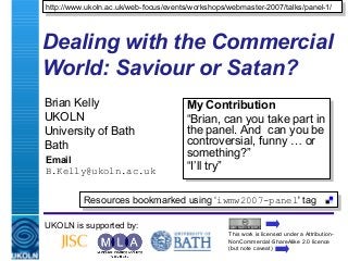 A centre of expertise in digital information management
Dealing with the Commercial
World: Saviour or Satan?
Brian Kelly
UKOLN
University of Bath
Bath
Email
B.Kelly@ukoln.ac.uk
UKOLN is supported by:
http://www.ukoln.ac.uk/web-focus/events/workshops/webmaster-2007/talks/panel-1/http://www.ukoln.ac.uk/web-focus/events/workshops/webmaster-2007/talks/panel-1/
This work is licensed under a Attribution-
NonCommercial-ShareAlike 2.0 licence
(but note caveat)
Resources bookmarked using ‘iwmw2007-panel' tagResources bookmarked using ‘iwmw2007-panel' tag
My Contribution
“Brian, can you take part in
the panel. And can you be
controversial, funny … or
something?”
“I’ll try”
My Contribution
“Brian, can you take part in
the panel. And can you be
controversial, funny … or
something?”
“I’ll try”
 
