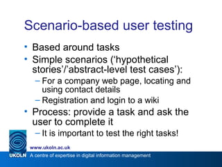 A centre of expertise in digital information management
www.ukoln.ac.uk
Scenario-based user testing
• Based around tasks
• Simple scenarios (‘hypothetical
stories’/’abstract-level test cases’):
– For a company web page, locating and
using contact details
– Registration and login to a wiki
• Process: provide a task and ask the
user to complete it
– It is important to test the right tasks!
 