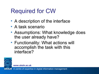 A centre of expertise in digital information management
www.ukoln.ac.uk
Required for CW
• A description of the interface
• A task scenario
• Assumptions: What knowledge does
the user already have?
• Functionality: What actions will
accomplish the task with this
interface?
 