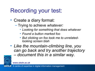 A centre of expertise in digital information management
www.ukoln.ac.uk
Recording your test:
• Create a diary format:
– Trying to achieve whatever:
• Looking for something that does whatever
• Found a button marked foo
• But clicking on foo took me to unrelated-
looking screen blah
• Like the mountain-climbing line, you
can go back and try another trajectory
– document this in a similar way.
 