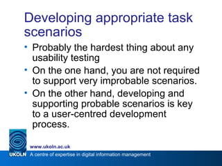 A centre of expertise in digital information management
www.ukoln.ac.uk
Developing appropriate task
scenarios
• Probably the hardest thing about any
usability testing
• On the one hand, you are not required
to support very improbable scenarios.
• On the other hand, developing and
supporting probable scenarios is key
to a user-centred development
process.
 