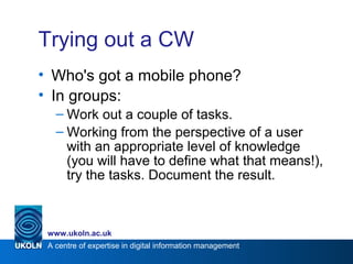 A centre of expertise in digital information management
www.ukoln.ac.uk
Trying out a CW
• Who's got a mobile phone?
• In groups:
– Work out a couple of tasks.
– Working from the perspective of a user
with an appropriate level of knowledge
(you will have to define what that means!),
try the tasks. Document the result.
 