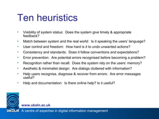 A centre of expertise in digital information management
www.ukoln.ac.uk
Ten heuristics
• Visibility of system status: Does the system give timely & appropriate
feedback?
• Match between system and the real world: Is it speaking the users’ language?
• User control and freedom: How hard is it to undo unwanted actions?
• Consistency and standards: Does it follow conventions and expectations?
• Error prevention: Are potential errors recognised before becoming a problem?
• Recognition rather than recall: Does the system rely on the users’ memory?
• Aesthetic & minimalist design: Are dialogs cluttered with information?
• Help users recognise, diagnose & recover from errors: Are error messages
useful?
• Help and documentation: Is there online help? Is it useful?
 