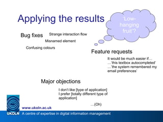 A centre of expertise in digital information management
www.ukoln.ac.uk
Applying the results
Bug fixes
Feature requests
Major objections
Misnamed element
Confusing colours
It would be much easier if…
…‘this textbox autocompleted’
…’the system remembered my
email preferences’
I don’t like [type of application]
I prefer [totally different type of
application]
…(Oh)
Strange interaction flow
‘Low-
hanging
fruit’?
 