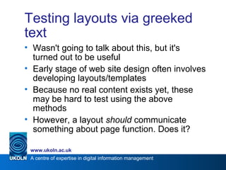 A centre of expertise in digital information management
www.ukoln.ac.uk
Testing layouts via greeked
text
• Wasn't going to talk about this, but it's
turned out to be useful
• Early stage of web site design often involves
developing layouts/templates
• Because no real content exists yet, these
may be hard to test using the above
methods
• However, a layout should communicate
something about page function. Does it?
 