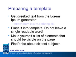 A centre of expertise in digital information management
www.ukoln.ac.uk
Preparing a template
• Get greeked text from the Lorem
Ipsum generator:
– http://lorem-ipsum.perbang.dk/
• Place it into template. Do not leave a
single readable word!
• Make yourself a list of elements that
should be visible on the page
• Find/bribe about six test subjects
 