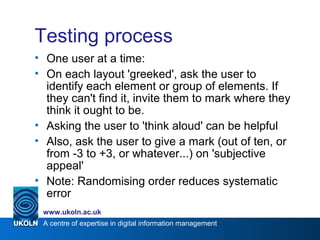 A centre of expertise in digital information management
www.ukoln.ac.uk
Testing process
• One user at a time:
• On each layout 'greeked', ask the user to
identify each element or group of elements. If
they can't find it, invite them to mark where they
think it ought to be.
• Asking the user to 'think aloud' can be helpful
• Also, ask the user to give a mark (out of ten, or
from -3 to +3, or whatever...) on 'subjective
appeal'
• Note: Randomising order reduces systematic
error
 