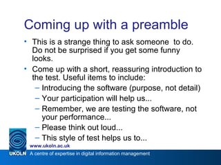 A centre of expertise in digital information management
www.ukoln.ac.uk
Coming up with a preamble
• This is a strange thing to ask someone to do.
Do not be surprised if you get some funny
looks.
• Come up with a short, reassuring introduction to
the test. Useful items to include:
– Introducing the software (purpose, not detail)
– Your participation will help us...
– Remember, we are testing the software, not
your performance...
– Please think out loud...
– This style of test helps us to...
 