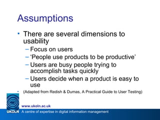 A centre of expertise in digital information management
www.ukoln.ac.uk
Assumptions
• There are several dimensions to
usability
– Focus on users
– ‘People use products to be productive’
– Users are busy people trying to
accomplish tasks quickly
– Users decide when a product is easy to
use
• (Adapted from Redish & Dumas, A Practical Guide to User Testing)
 