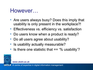 A centre of expertise in digital information management
www.ukoln.ac.uk
However…
• Are users always busy? Does this imply that
usability is only present in the workplace?!
• Effectiveness vs. efficiency vs. satisfaction
• Do users know when a product is ready?
• Do all users agree about usability?
• Is usability actually measurable?
• Is there one statistic that == ‘% usability’?
 