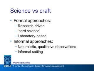 A centre of expertise in digital information management
www.ukoln.ac.uk
Science vs craft
• Formal approaches:
– Research-driven
– ‘hard science’
– Laboratory-based
• Informal approaches:
– Naturalistic, qualitative observations
– Informal setting
 