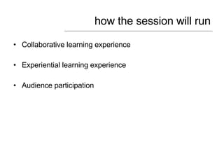 how the session will run <ul><li>Collaborative learning experience </li></ul><ul><li>Experiential learning experience </li...