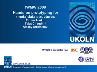 UKOLN is supported  by: IWMW 2009 Hands-on prototyping for (meta)data structures Emma Tonkin Talat Chaudhri  Alexey Strelnikov  