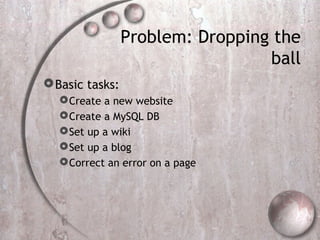Problem: Dropping the
ball
Basic tasks:
Create a new website
Create a MySQL DB
Set up a wiki
Set up a blog
Correct an error on a page
 