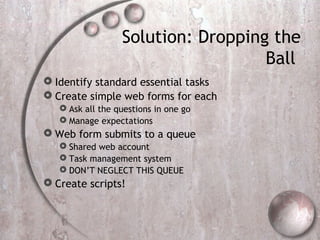 Solution: Dropping the
Ball
 Identify standard essential tasks
 Create simple web forms for each
 Ask all the questions in one go
 Manage expectations
 Web form submits to a queue
 Shared web account
 Task management system
 DON’T NEGLECT THIS QUEUE
 Create scripts!
 
