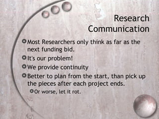 Research
Communication
Most Researchers only think as far as the
next funding bid.
It's our problem!
We provide continuity
Better to plan from the start, than pick up
the pieces after each project ends.
Or worse, let it rot.
 