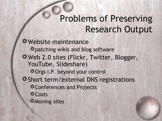 Problems of Preserving
Research Output
Website maintenance
patching wikis and blog software
Web 2.0 sites (Flickr, Twitter, Blogger,
YouTube, Slideshare)
Orgs I.P. beyond your control
Short term/external DNS registrations
Conferences and Projects
Costs
Moving sites
 