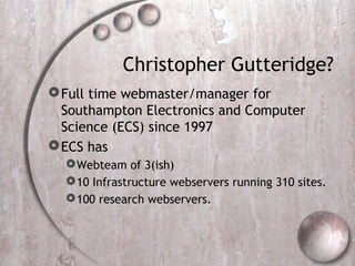 Christopher Gutteridge?
Full time webmaster/manager for
Southampton Electronics and Computer
Science (ECS) since 1997
ECS has
Webteam of 3(ish)
10 Infrastructure webservers running 310 sites.
100 research webservers.
 