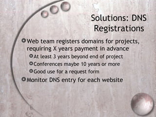 Solutions: DNS
Registrations
Web team registers domains for projects,
requiring X years payment in advance
At least 3 years beyond end of project
Conferences maybe 10 years or more
Good use for a request form
Monitor DNS entry for each website
 