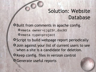 Solution: Website
Database
Built from comments in apache config.
#meta owner=cjg23r,dsc93
#meta type=project
Script to build webpage report periodically
Join against your list of current users to see
when a site is a candidate for deletion.
Keep config. files in version control
Generate useful reports
 