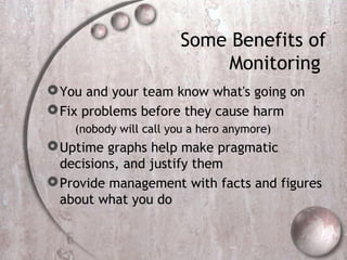 Some Benefits of
Monitoring
You and your team know what's going on
Fix problems before they cause harm
(nobody will call you a hero anymore)
Uptime graphs help make pragmatic
decisions, and justify them
Provide management with facts and figures
about what you do
 