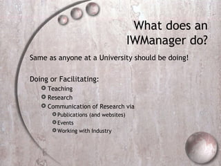 What does an
IWManager do?
Same as anyone at a University should be doing!
Doing or Facilitating:
 Teaching
 Research
 Communication of Research via
Publications (and websites)
Events
Working with Industry
 