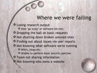 Where we were failing
 Losing research output
 sites "go away" or software bit-rots
 Dropping the ball on basic requests
 Not shutting down broken unloved sites
 Finding out about issues via user reports
 Not knowing what software we're running
 Wiki's, blogs etc.
 Unable to perform basic security patches
 Team not sharing information
 Not knowing who owns a website
 