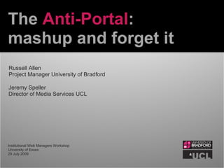 The Anti-Portal:
mashup and forget it
Jeremy Speller
Director of Media Services UCL
Russell Allen
Project Manager University of Bradford
Institutional Web Managers Workshop
University of Essex
29 July 2009
 