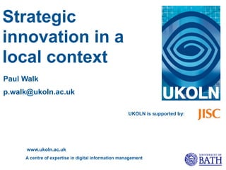 Strategic
innovation in a
local context
Paul Walk
p.walk@ukoln.ac.uk

                                                     UKOLN is supported by:




      www.ukoln.ac.uk
     A centre of expertise in digital information management
 