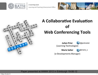 e-­‐Learning	
  team
                           Learning	
  and	
  Teaching	
  Enhancement	
  Oﬃce




                                                    A	
  Collabora)ve	
  Evalua)on	
  
                                                                  of
                                                     Web	
  Conferencing	
  Tools

                                                                                      Julian	
  Prior        @jpodcaster
                                                                                (Learning	
  Technologist)
                                                                                     Marie	
  Salter         @marie_s

                                                                           (e-­‐Developments	
  Manager)




                     Paper presented at IWMW 2012 in Edinburgh 19-06-12
Friday, 22 June 12                                                                                                         1
 