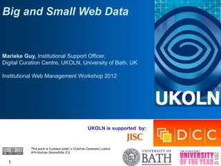 Big and Small Web Data


Marieke Guy, Institutional Support Officer,
Digital Curation Centre, UKOLN, University of Bath, UK

Institutional Web Management Workshop 2012




                                                 UKOLN is supported by:



           This work is licensed under a Creative Commons Licence
           Attribution-ShareAlike 2.0


  1
 