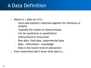 A Data Definition

      • Datum is / data are (!!!):
         – Facts and statistics collected together for reference or
           analysis
         – Typically the results of measurements
         – Can be qualitative or quantitative
         – Unstructured or structured
         – Raw data, field data, experimental data
         – Data – information – knowledge
         – Data is the lowest level of abstraction
      • Even researchers don‘t know what data is….




11
 