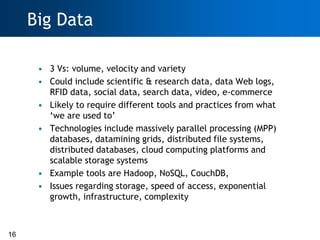 Big Data

      • 3 Vs: volume, velocity and variety
      • Could include scientific & research data, data Web logs,
        RFID data, social data, search data, video, e-commerce
      • Likely to require different tools and practices from what
        ‗we are used to‘
      • Technologies include massively parallel processing (MPP)
        databases, datamining grids, distributed file systems,
        distributed databases, cloud computing platforms and
        scalable storage systems
      • Example tools are Hadoop, NoSQL, CouchDB,
      • Issues regarding storage, speed of access, exponential
        growth, infrastructure, complexity



16
 