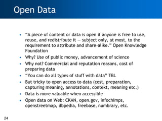 Open Data

      • ―A piece of content or data is open if anyone is free to use,
        reuse, and redistribute it — subject only, at most, to the
        requirement to attribute and share-alike.‖ Open Knowledge
        Foundation
      • Why? Use of public money, advancement of science
      • Why not? Commercial and reputation reasons, cost of
        preparing data
      • ―You can do all types of stuff with data‖ TBL
      • But tricky to open access to data (cost, preparation,
        capturing meaning, annotations, context, meaning etc.)
      • Data is more valuable when accessible
      • Open data on Web: CKAN, open.gov, infochimps,
        openstreetmap, dbpedia, freebase, numbrary, etc.

24
 