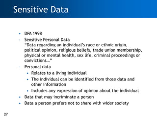 Sensitive Data

      • DPA 1998
      – Sensitive Personal Data
        ―Data regarding an individual‘s race or ethnic origin,
        political opinion, religious beliefs, trade union membership,
        physical or mental health, sex life, criminal proceedings or
        convictions…‖
      – Personal data
         • Relates to a living individual
         • The individual can be identified from those data and
            other information
         • Includes any expression of opinion about the individual
      • Data that may incriminate a person
      • Data a person prefers not to share with wider society

27
 