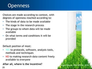 Openness
Choices are made according to context, with
degrees of openness reached according to:
• The kinds of data to be made available
• The stage in the research process
• The groups to whom data will be made
  available
• On what terms and conditions it will be
  provided

Default position of most:
• YES to protocols, software, analysis tools,
  methods and techniques
• NO to making research data content freely
  available to everyone
After all, where is the incentive?              Angus Whyte, RIN/NESTA, 2010
28
 