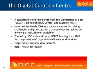 The Digital Curation Centre

     • A consortium comprising units from the Universities of Bath
       (UKOLN), Edinburgh (DCC Centre) and Glasgow (HATII)
     • launched 1st March 2004 as a national centre for solving
       challenges in digital curation that could not be tackled by
       any single institution or discipline
     • Funded by JISC with additional HEFCE funding from 2011
       for the provision of support to national cloud services
     • Targeted institutional development
     • http://www.dcc.ac.uk/




3
 