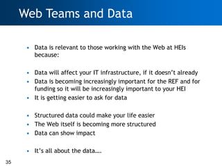 Web Teams and Data

      • Data is relevant to those working with the Web at HEIs
        because:

      • Data will affect your IT infrastructure, if it doesn‘t already
      • Data is becoming increasingly important for the REF and for
        funding so it will be increasingly important to your HEI
      • It is getting easier to ask for data

      • Structured data could make your life easier
      • The Web itself is becoming more structured
      • Data can show impact

      • It‘s all about the data….
35
 