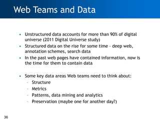 Web Teams and Data

      • Unstructured data accounts for more than 90% of digital
        universe (2011 Digital Universe study)
      • Structured data on the rise for some time – deep web,
        annotation schemes, search data
      • In the past web pages have contained information, now is
        the time for them to contain data

      • Some key data areas Web teams need to think about:
         – Structure
         – Metrics
         – Patterns, data mining and analytics
         – Preservation (maybe one for another day?)


36
 