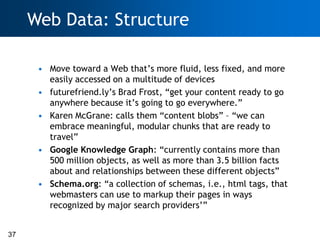 Web Data: Structure

      • Move toward a Web that‘s more fluid, less fixed, and more
        easily accessed on a multitude of devices
      • futurefriend.ly‘s Brad Frost, ―get your content ready to go
        anywhere because it‘s going to go everywhere.‖
      • Karen McGrane: calls them ―content blobs‖ – ―we can
        embrace meaningful, modular chunks that are ready to
        travel‖
      • Google Knowledge Graph: ―currently contains more than
        500 million objects, as well as more than 3.5 billion facts
        about and relationships between these different objects‖
      • Schema.org: ―a collection of schemas, i.e., html tags, that
        webmasters can use to markup their pages in ways
        recognized by major search providers‘‖


37
 