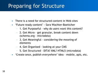 Preparing for Structure

      • There is a need for structured content in Web sites
      • ‗Future ready content‘ - Sara Wachter-Boettcher
         – 1. Get Purposeful – why do users want this content?
         – 2. Get Micro – get granular, break content down
           (schema.org – microdata)
         – 3. Get Meaningful – considering the meaning of
           elements
         – 4. Get Organised – looking at your CMS
         – 5. Get Structured – DITA? XML? HTML5 (microdata)
      • ‗Create once, publish everywhere‘ idea – mobile, apis, etc.




38
 
