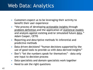 Web Data: Analytics

      • Customers expect us to be leveraging their activity to
        benefit their user experience
      • ―the process of developing actionable insights through
        problem definition and the application of statistical models
        and analysis against existing and/or simulated future data.‖
        Adam Cooper, CETIS
      • Reporting and descriptive methods Vs inferential and
        predictive methods
      • Data driven decisions? ―human decisions supported by the
        use of good tools to provide us with data-derived insights‖
      • Don‘t ―let the numbers speak for themselves‖ – data only
        one input to decision process
      • Data specialists and domain specialists work together
      • Need to ask the right questions
41
 