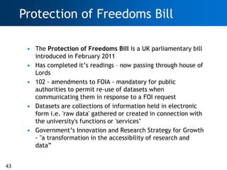 Protection of Freedoms Bill

      • The Protection of Freedoms Bill is a UK parliamentary bill
        introduced in February 2011
      • Has completed it‘s readings – now passing through house of
        Lords
      • 102 - amendments to FOIA - mandatory for public
        authorities to permit re-use of datasets when
        communicating them in response to a FOI request
      • Datasets are collections of information held in electronic
        form i.e. 'raw data' gathered or created in connection with
        the university's functions or 'services‘
      • Government‘s Innovation and Research Strategy for Growth
        - "a transformation in the accessibility of research and
        data‖


43
 